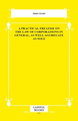 A Practical Treatise on the Law of Corporations in General, as Well Aggregate as Sole - 1